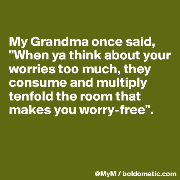 

My Grandma once said, "When ya think about your worries too much, they consume and multiply tenfold the room that makes you worry-free".



