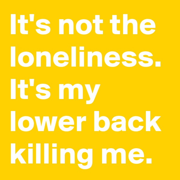 It's not the loneliness. It's my lower back killing me.