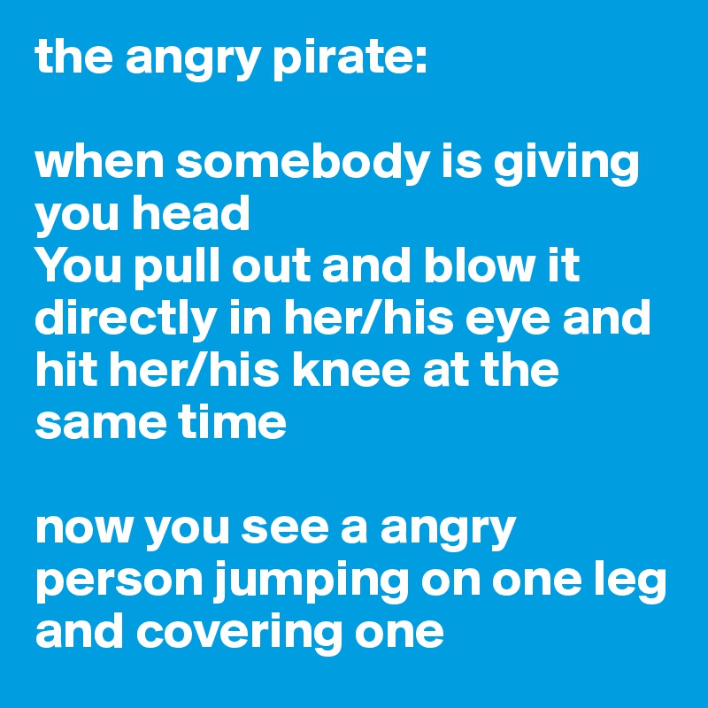 the angry pirate:

when somebody is giving you head
You pull out and blow it directly in her/his eye and hit her/his knee at the same time

now you see a angry person jumping on one leg and covering one