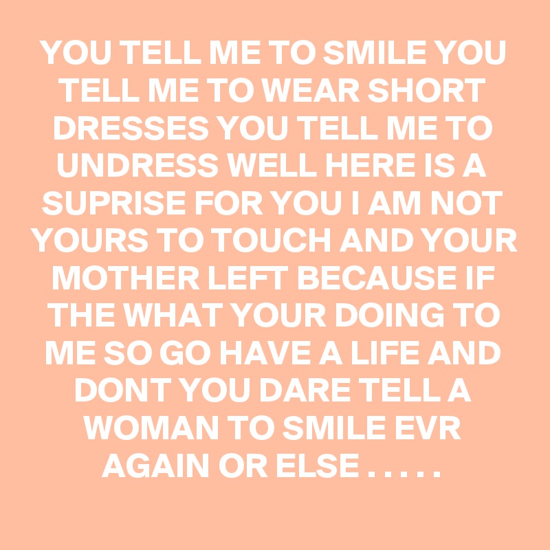 YOU TELL ME TO SMILE YOU TELL ME TO WEAR SHORT DRESSES YOU TELL ME TO UNDRESS WELL HERE IS A SUPRISE FOR YOU I AM NOT YOURS TO TOUCH AND YOUR MOTHER LEFT BECAUSE IF THE WHAT YOUR DOING TO ME SO GO HAVE A LIFE AND DONT YOU DARE TELL A WOMAN TO SMILE EVR AGAIN OR ELSE . . . . .

