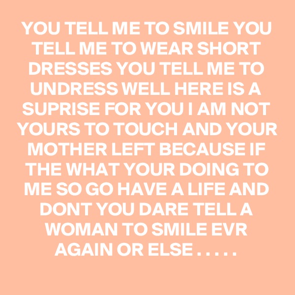 YOU TELL ME TO SMILE YOU TELL ME TO WEAR SHORT DRESSES YOU TELL ME TO UNDRESS WELL HERE IS A SUPRISE FOR YOU I AM NOT YOURS TO TOUCH AND YOUR MOTHER LEFT BECAUSE IF THE WHAT YOUR DOING TO ME SO GO HAVE A LIFE AND DONT YOU DARE TELL A WOMAN TO SMILE EVR AGAIN OR ELSE . . . . .
