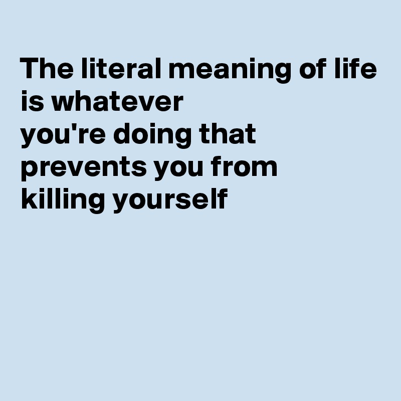 
The literal meaning of life is whatever
you're doing that 
prevents you from
killing yourself




