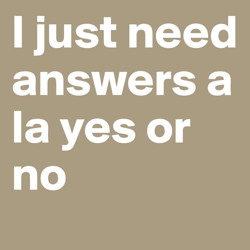 I just need answers a la yes or no