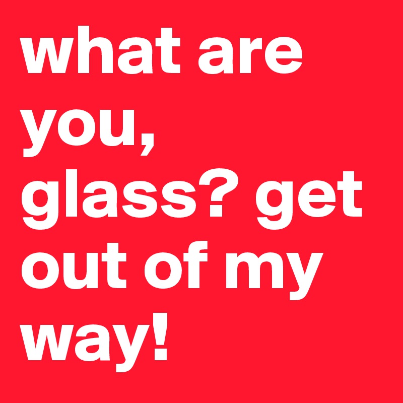 what are you, glass? get out of my way!