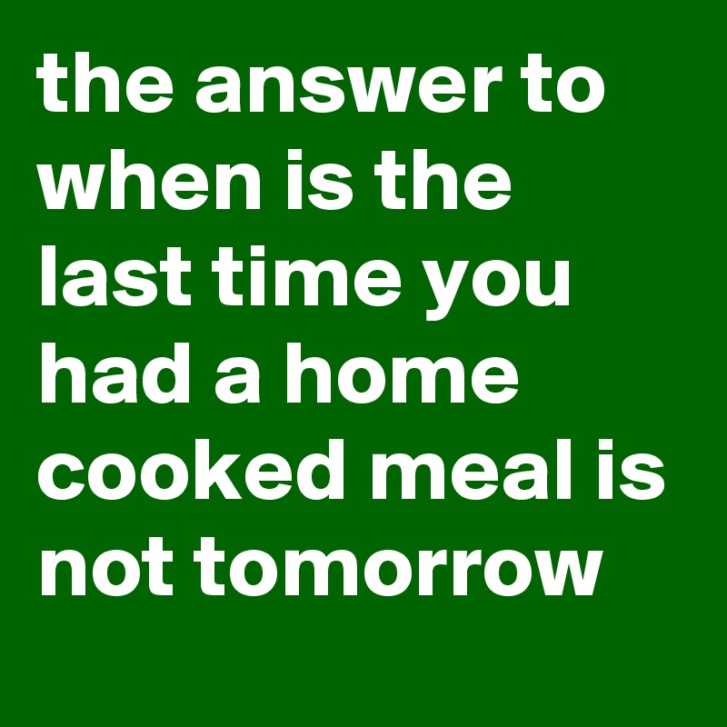 The Answer To When Is The Last Time You Had A Home Cooked Meal Is Not Tomorrow Post By Currentnobody On Boldomatic