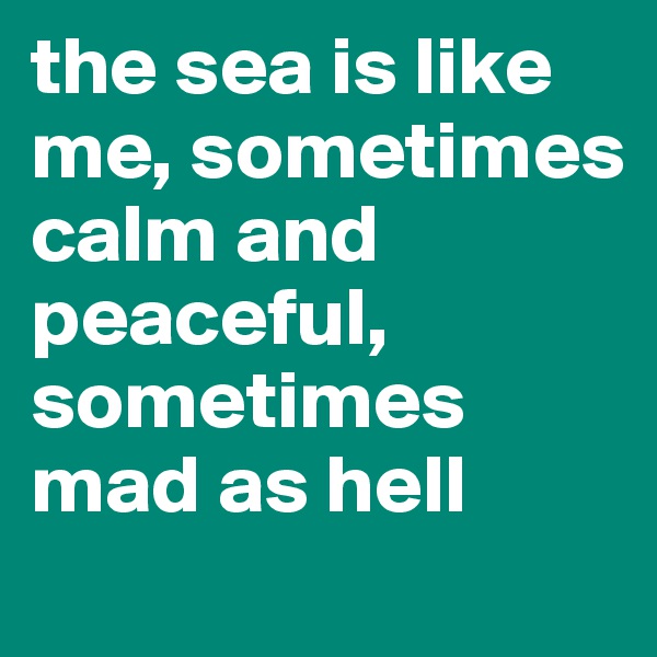 the sea is like me, sometimes calm and peaceful, sometimes mad as hell