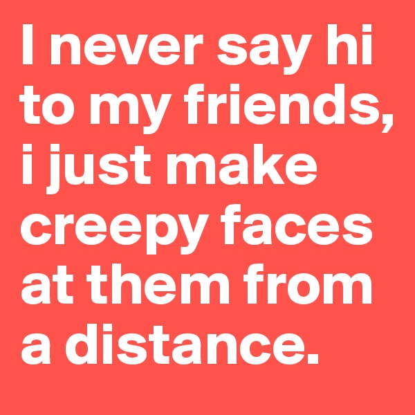 I never say hi to my friends, i just make creepy faces at them from a distance.
