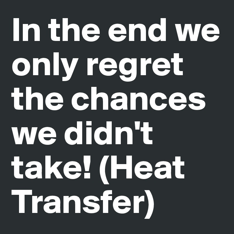 In the end we only regret the chances we didn't take! (Heat Transfer)