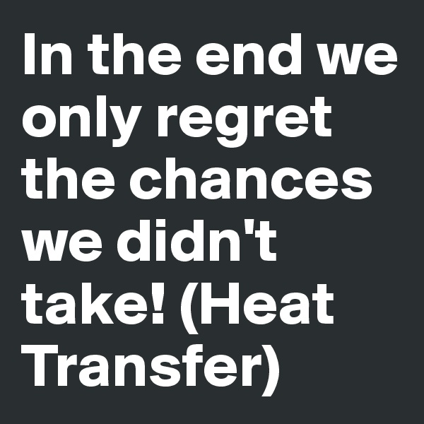 In the end we only regret the chances we didn't take! (Heat Transfer)