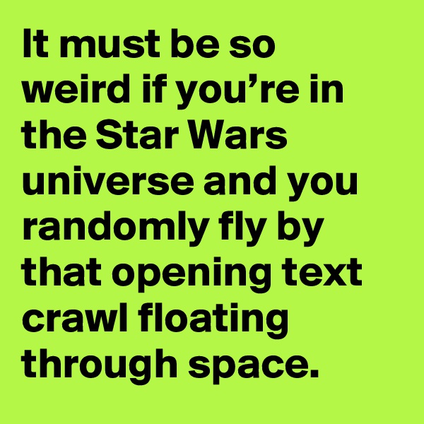 It must be so weird if you’re in the Star Wars universe and you randomly fly by that opening text crawl floating through space.