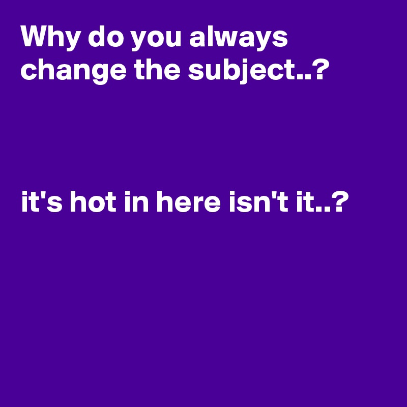 Why do you always change the subject..?



it's hot in here isn't it..?




