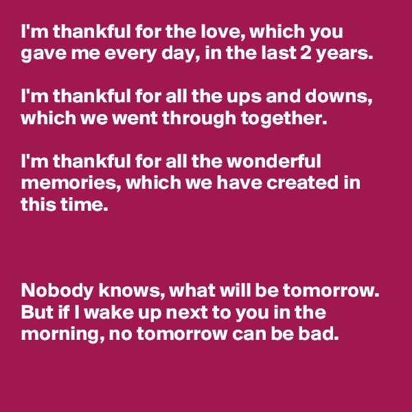 I'm thankful for the love, which you gave me every day, in the last 2 years.

I'm thankful for all the ups and downs, which we went through together.

I'm thankful for all the wonderful memories, which we have created in this time.



Nobody knows, what will be tomorrow. But if I wake up next to you in the morning, no tomorrow can be bad.
