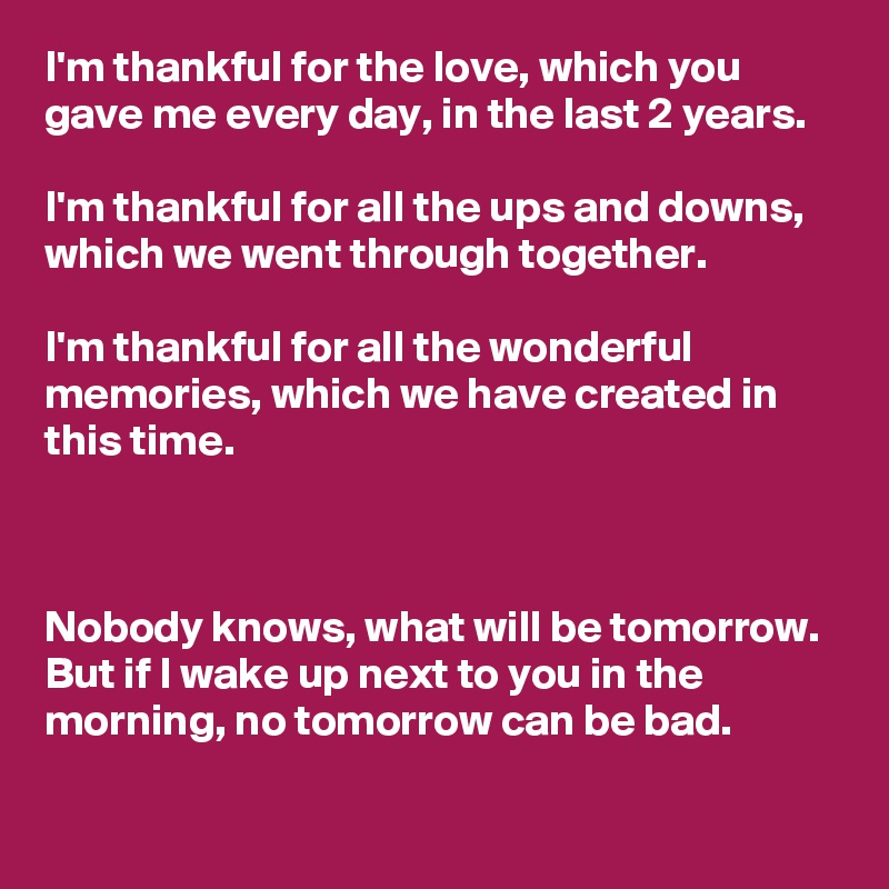 I'm thankful for the love, which you gave me every day, in the last 2 years.

I'm thankful for all the ups and downs, which we went through together.

I'm thankful for all the wonderful memories, which we have created in this time.



Nobody knows, what will be tomorrow. But if I wake up next to you in the morning, no tomorrow can be bad.
