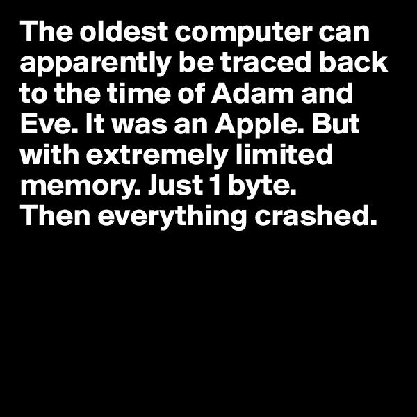 The oldest computer can apparently be traced back to the time of Adam and Eve. It was an Apple. But with extremely limited memory. Just 1 byte.
Then everything crashed.




