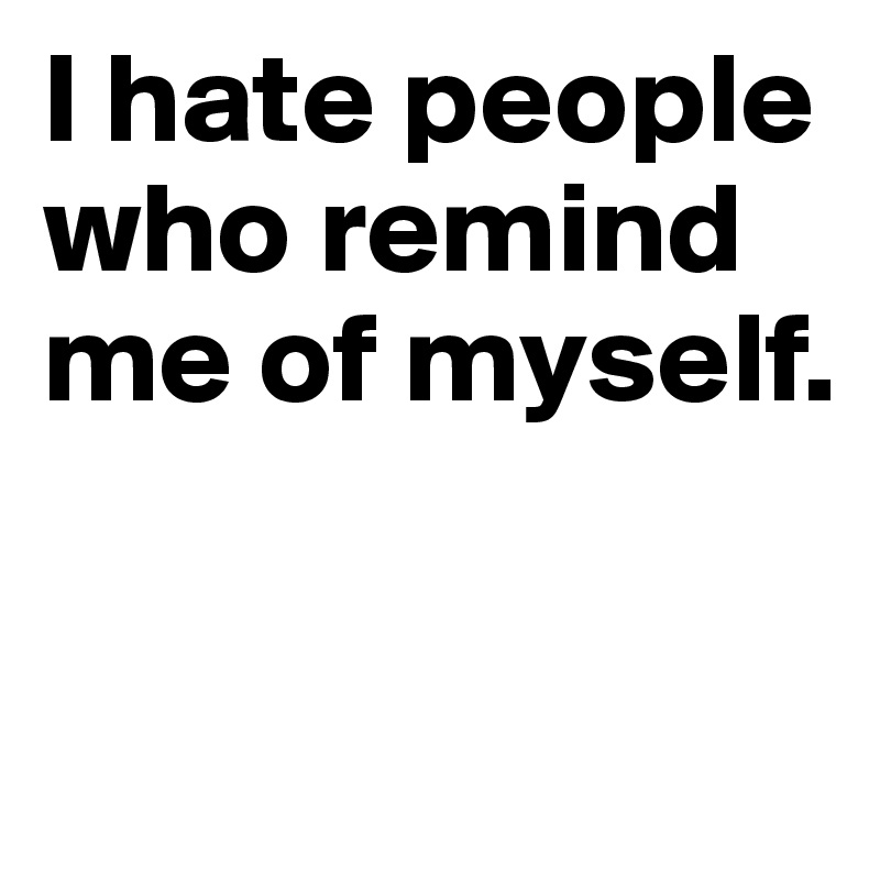 I hate people who remind me of myself.

