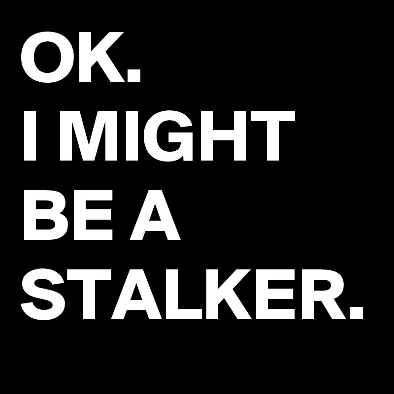 OK.
I MIGHT BE A STALKER.