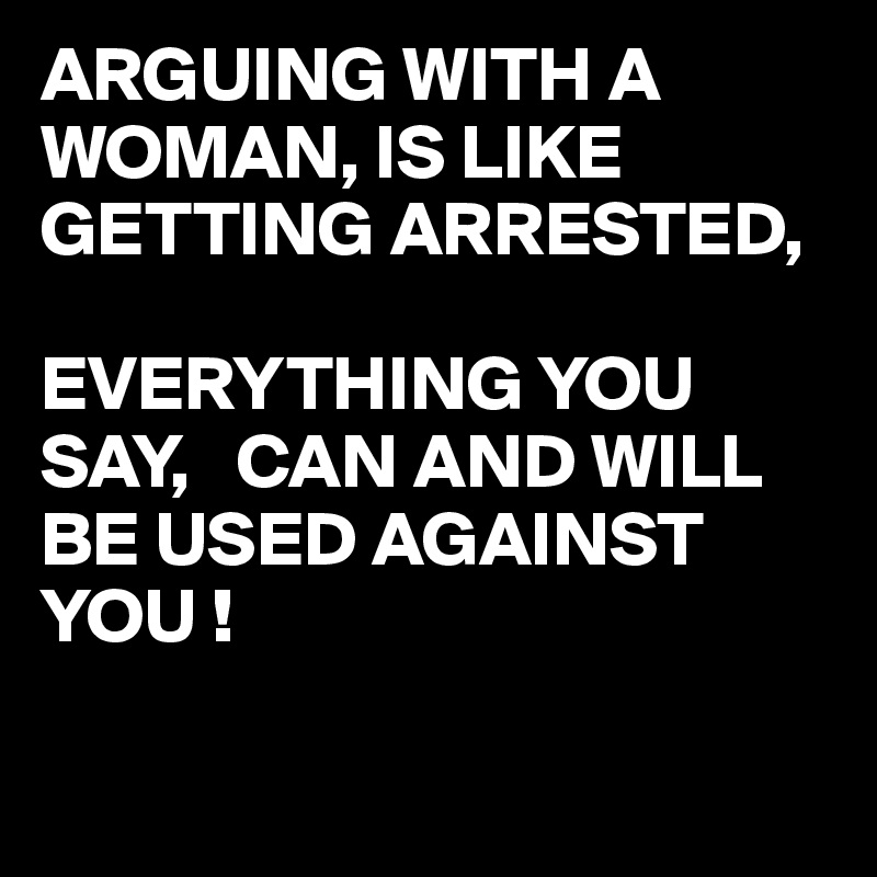 ARGUING WITH A WOMAN, IS LIKE GETTING ARRESTED,

EVERYTHING YOU SAY,   CAN AND WILL BE USED AGAINST YOU !

 