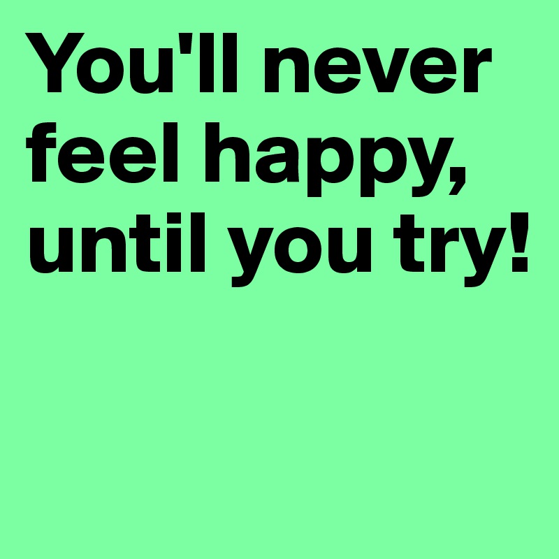 You'll never feel happy, until you try!

