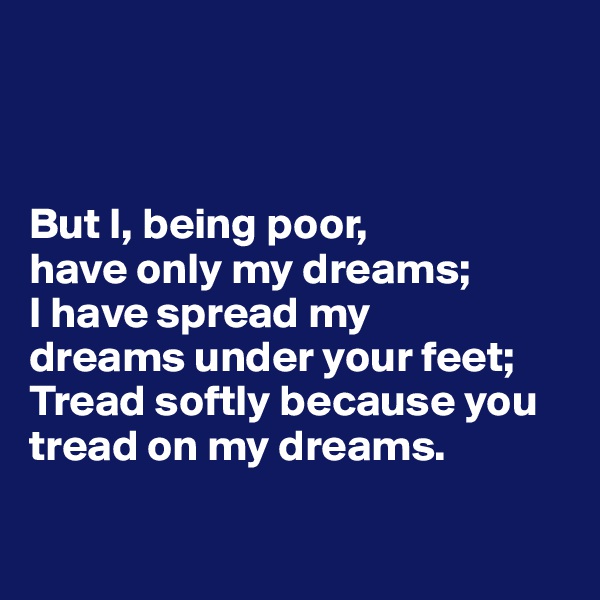 



But I, being poor, 
have only my dreams; 
I have spread my 
dreams under your feet; 
Tread softly because you tread on my dreams.

