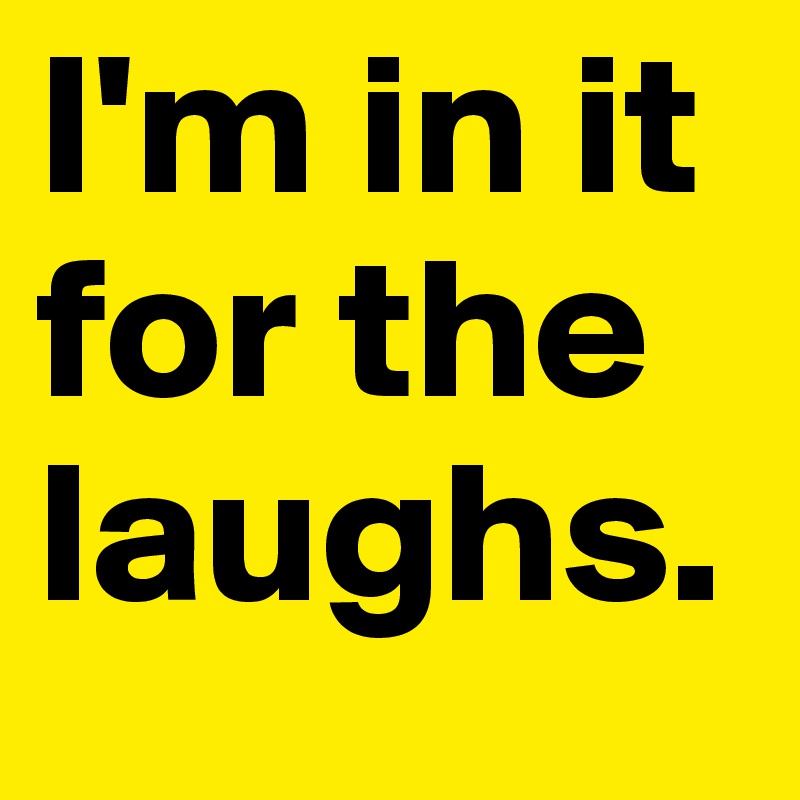I'm in it for the laughs. 