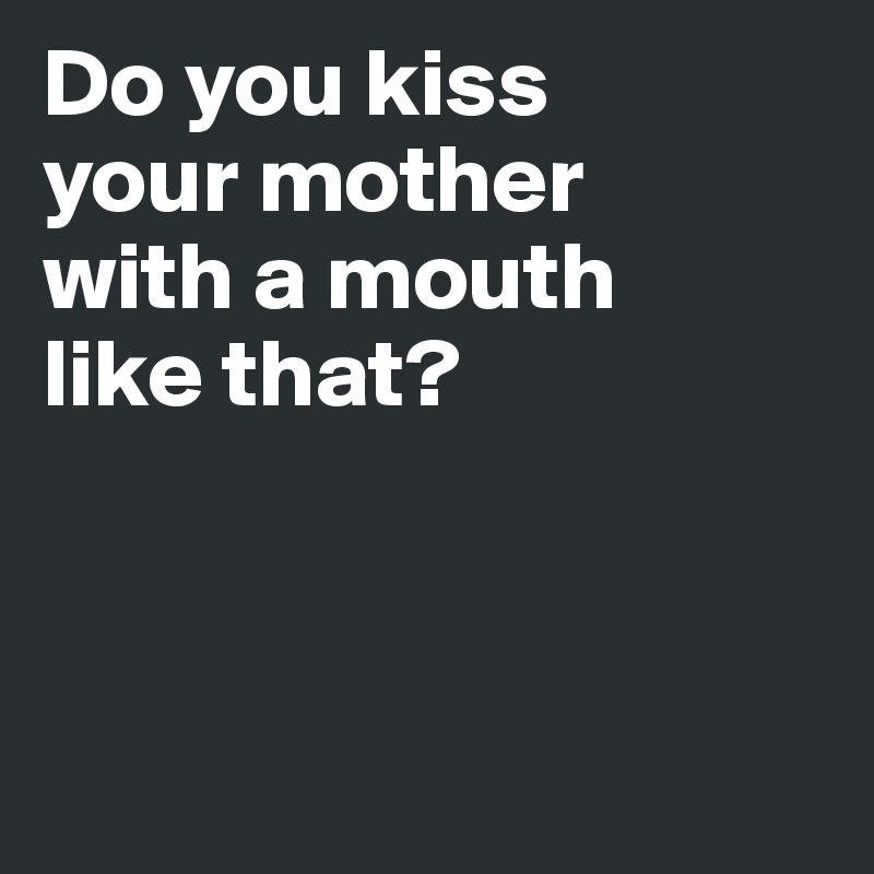 Do you kiss 
your mother 
with a mouth 
like that?



