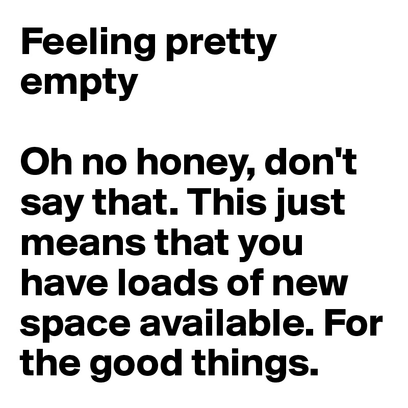 Feeling pretty empty

Oh no honey, don't say that. This just means that you have loads of new space available. For the good things. 
