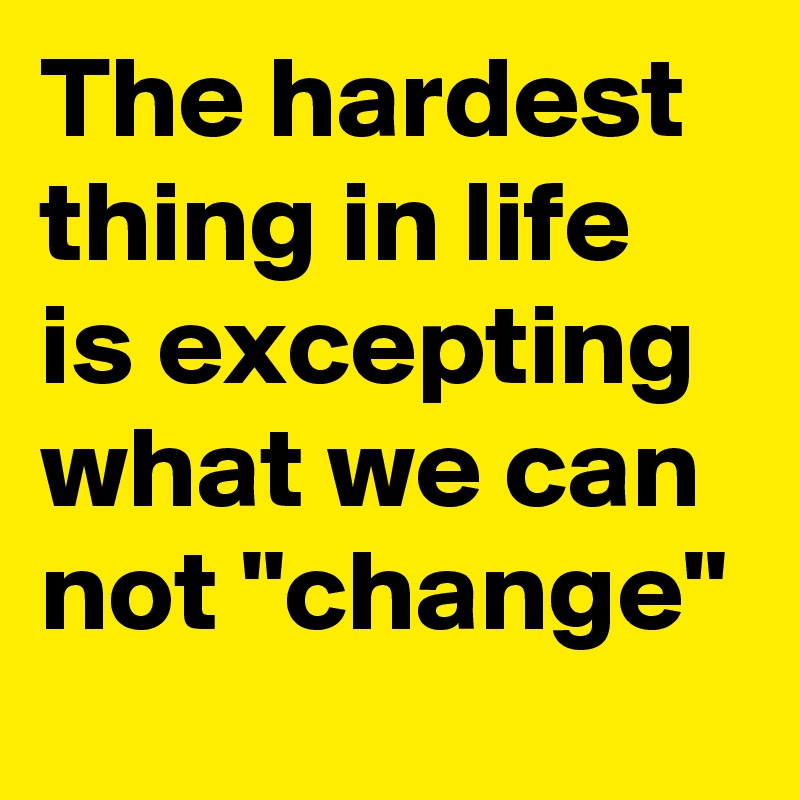 The hardest thing in life is excepting what we can not "change"