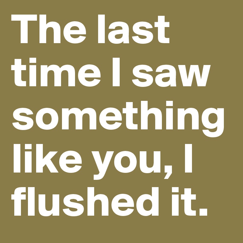 The last time I saw something like you, I flushed it.