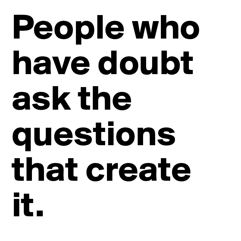 People who have doubt ask the questions that create it.