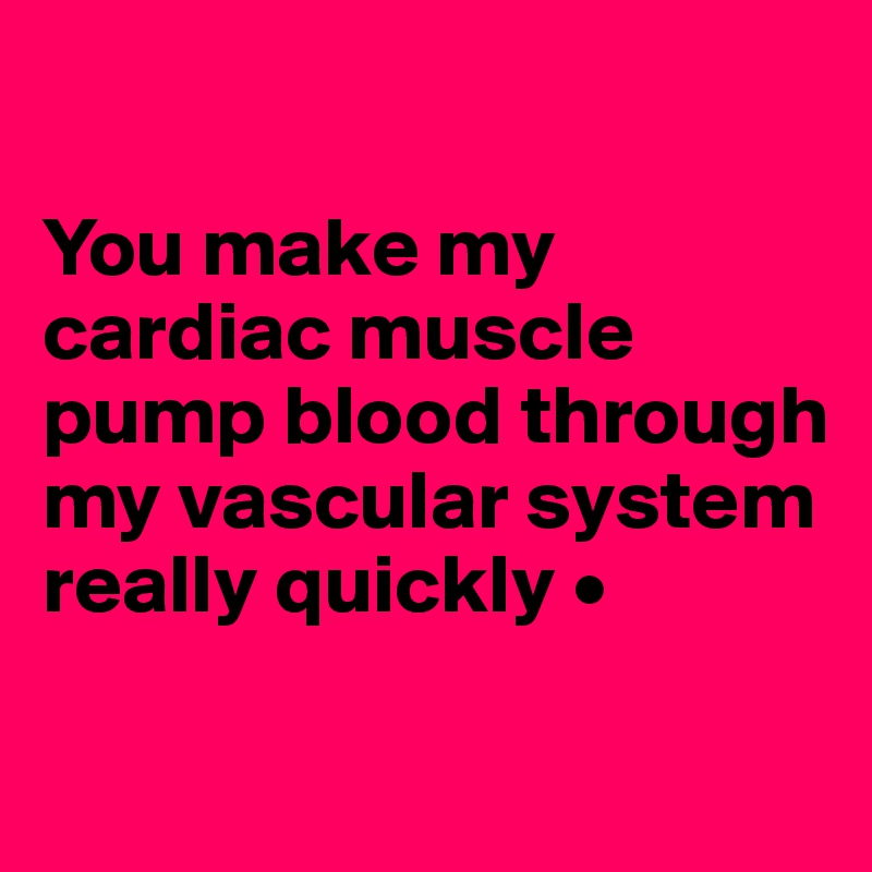 

You make my cardiac muscle pump blood through my vascular system really quickly •

