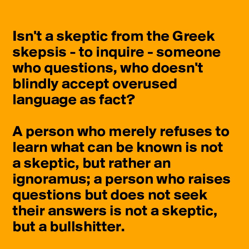 
Isn't a skeptic from the Greek skepsis - to inquire - someone who questions, who doesn't blindly accept overused language as fact?

A person who merely refuses to learn what can be known is not a skeptic, but rather an ignoramus; a person who raises questions but does not seek their answers is not a skeptic, but a bullshitter.