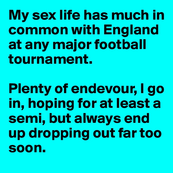 My sex life has much in common with England at any major football tournament.

Plenty of endevour, I go in, hoping for at least a semi, but always end up dropping out far too soon. 
