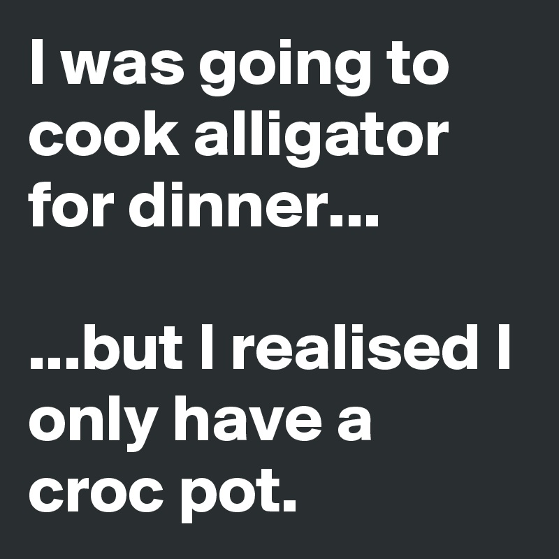 I was going to cook alligator for dinner...

...but I realised I only have a croc pot.