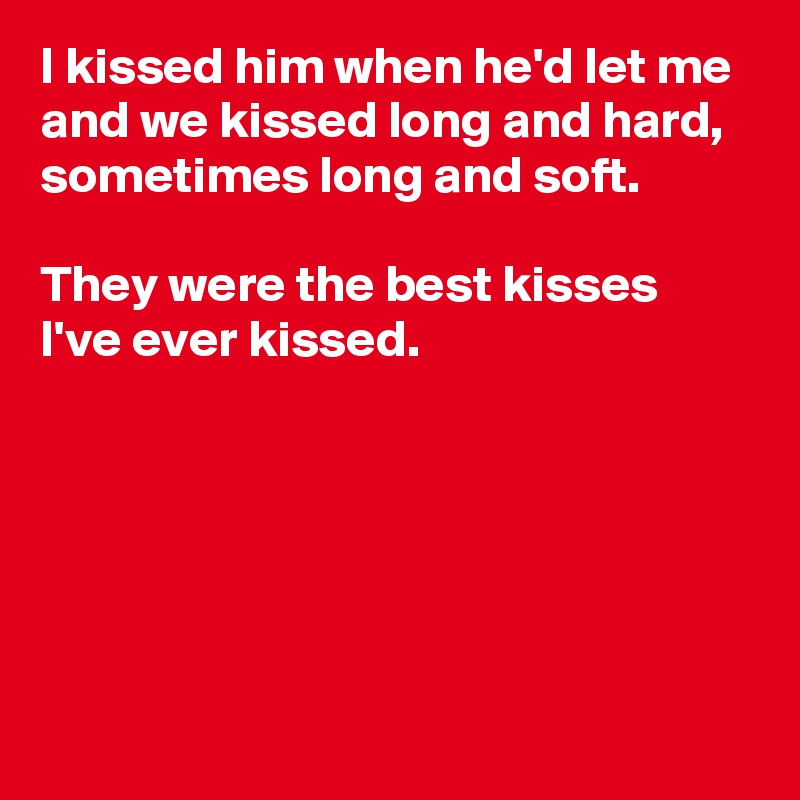 I kissed him when he'd let me
and we kissed long and hard,
sometimes long and soft.

They were the best kisses 
I've ever kissed.





