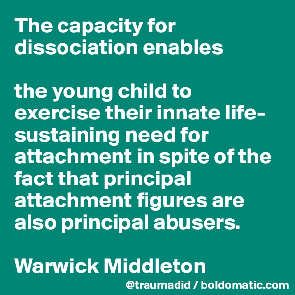 The capacity for dissociation enables 

the young child to exercise their innate life-sustaining need for attachment in spite of the fact that principal attachment figures are also principal abusers.

Warwick Middleton