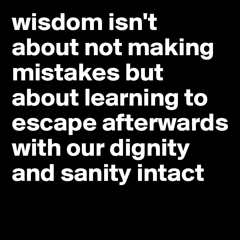 wisdom isn't about not making mistakes but about learning to escape afterwards with our dignity and sanity intact 
