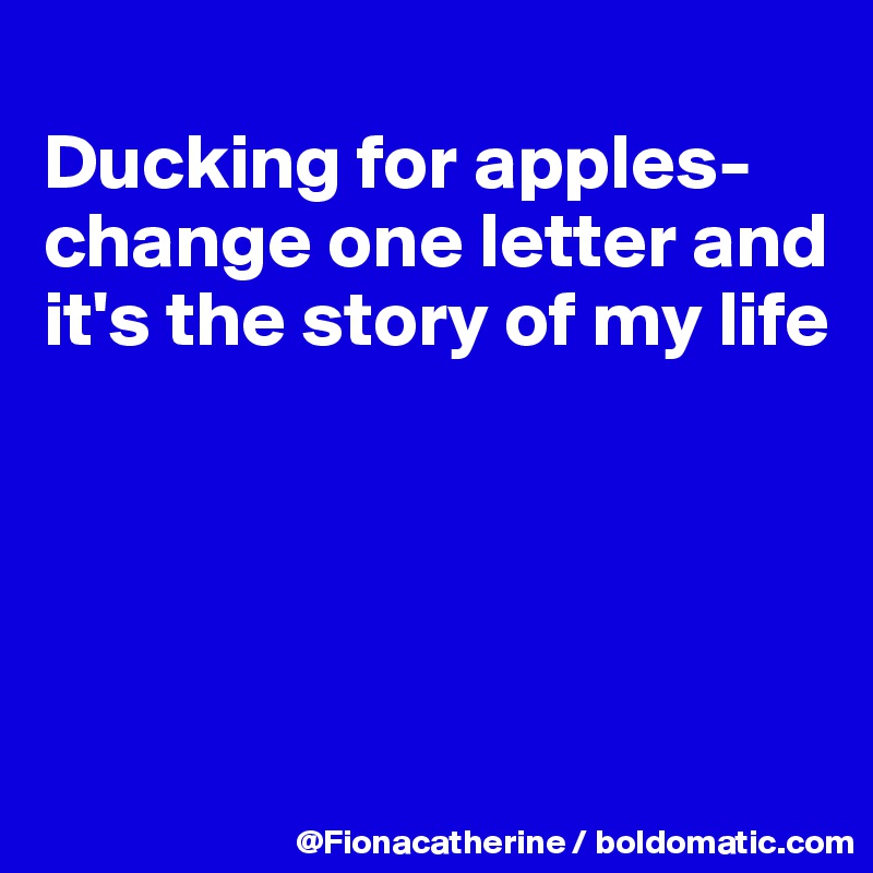 
Ducking for apples-
change one letter and it's the story of my life




