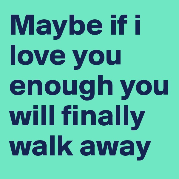Maybe if i love you enough you will finally walk away