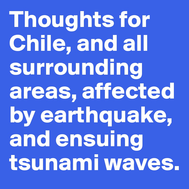 Thoughts for Chile, and all surrounding areas, affected by earthquake, and ensuing tsunami waves.