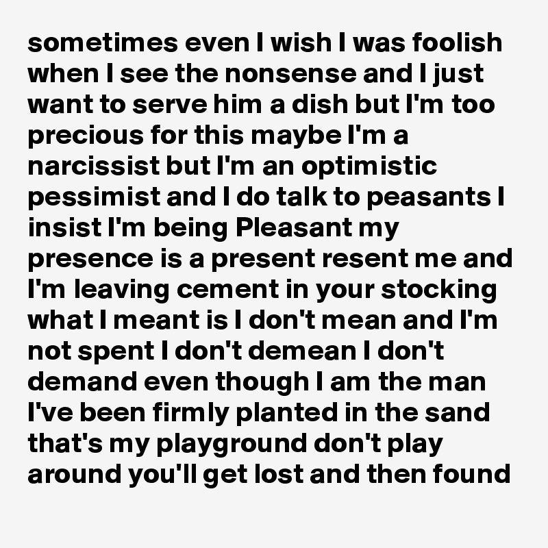 sometimes even I wish I was foolish when I see the nonsense and I just want to serve him a dish but I'm too precious for this maybe I'm a narcissist but I'm an optimistic pessimist and I do talk to peasants I insist I'm being Pleasant my presence is a present resent me and I'm leaving cement in your stocking what I meant is I don't mean and I'm not spent I don't demean I don't demand even though I am the man I've been firmly planted in the sand that's my playground don't play around you'll get lost and then found