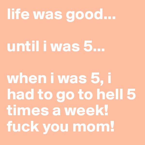 life was good... 

until i was 5...

when i was 5, i had to go to hell 5 times a week! fuck you mom!