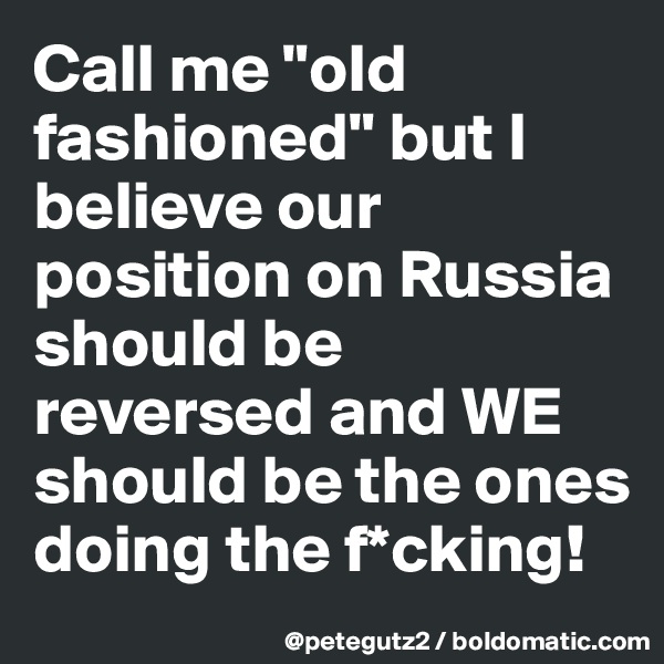 Call me "old fashioned" but I believe our position on Russia should be reversed and WE should be the ones doing the f*cking!