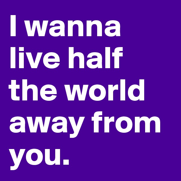 I wanna live half the world away from you. 