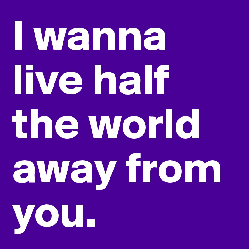 I wanna live half the world away from you. 