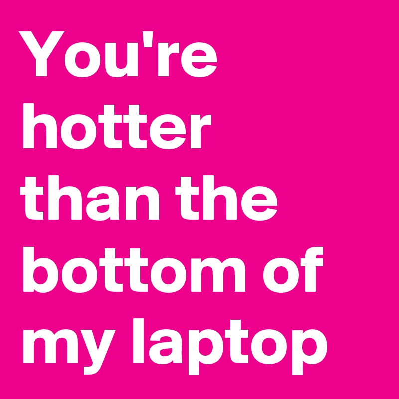 You're hotter than the bottom of my laptop
