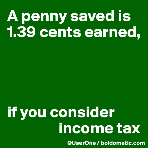 A penny saved is 1.39 cents earned,




if you consider
                income tax