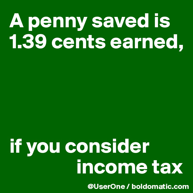 A penny saved is 1.39 cents earned,




if you consider
                income tax