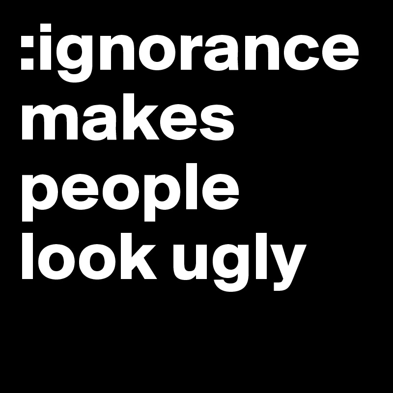 :ignorance makes people look ugly 
