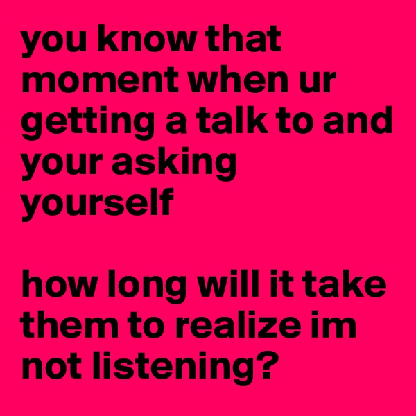 you know that moment when ur getting a talk to and your asking yourself

how long will it take them to realize im not listening?