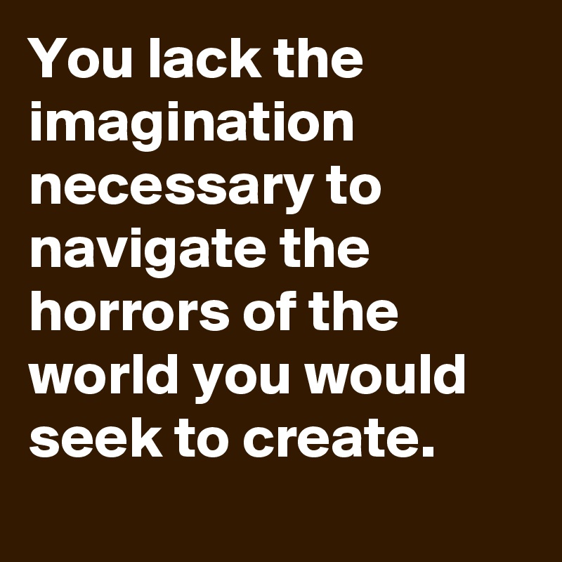 You lack the imagination necessary to navigate the horrors of the world you would seek to create.
